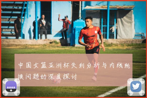 中国女篮亚洲杯失利分析与内线轮换问题的深度探讨