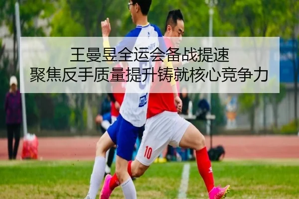 王曼昱全运会备战提速 聚焦反手质量提升铸就核心竞争力