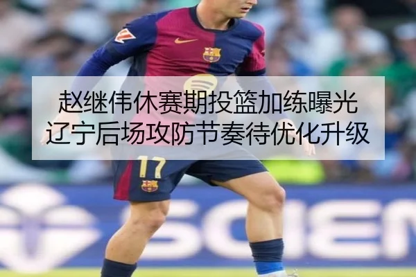 赵继伟休赛期投篮加练曝光 辽宁后场攻防节奏待优化升级