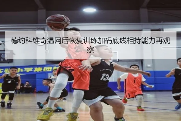 德约科维奇温网后恢复训练加码底线相持能力再观察