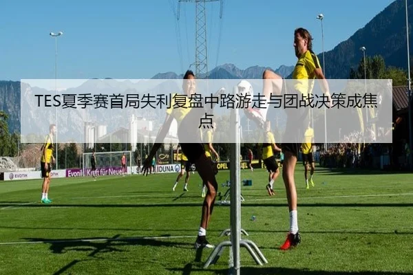 TES夏季赛首局失利复盘中路游走与团战决策成焦点