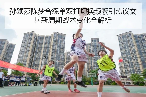 孙颖莎陈梦合练单双打切换频繁引热议女乒新周期战术变化全解析