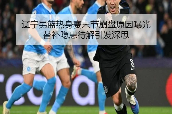 辽宁男篮热身赛末节崩盘原因曝光 替补隐患待解引发深思